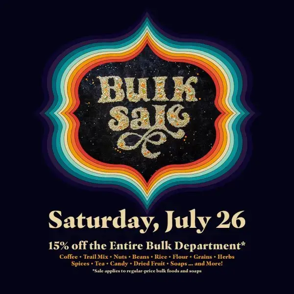 Bulk Sale, Saturday, July 26. 15% off the entire bulk department. Coffee, trail miz, nuts,beans, rice, flour, grains, herbs, spices, tea, candy, dried fruit, soaps...and more! Sale applies to regular-price bulk foods and soaps.