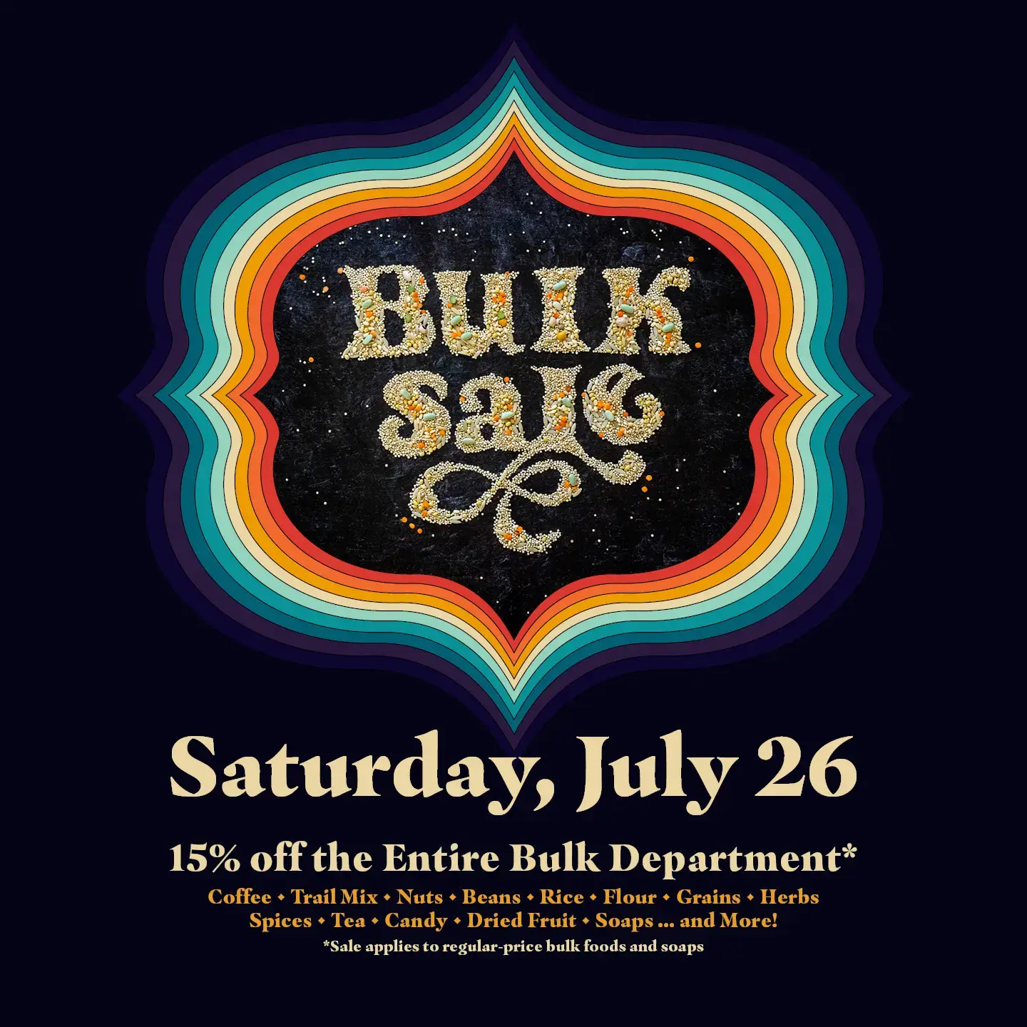 Bulk Sale, Saturday, July 26. 15% off the entire bulk department. Coffee, trail miz, nuts,beans, rice, flour, grains, herbs, spices, tea, candy, dried fruit, soaps...and more! Sale applies to regular-price bulk foods and soaps.