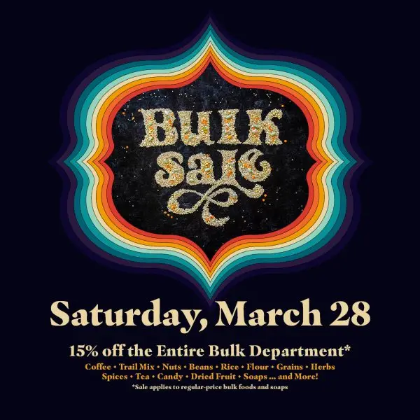 Bulk Sale, Saturday, March 28th. 15% off the entire bulk department. Coffee, trail mix, nuts, beans, rice, flour, grains, herbs, spices, tea, candy, dried fruit, soaps, and more!