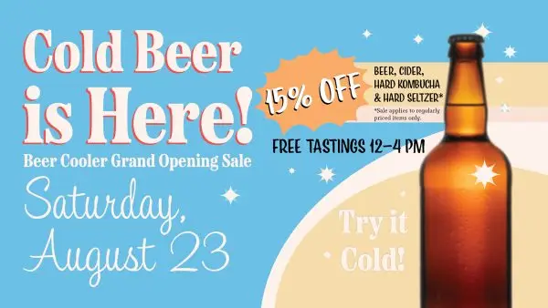 Cold Beer is Here! Beer Cooler Grand Opening Sale! Saturday, August 23rd. 15% off Beer, Cider, Hard Kombucha and Hard Seltzer. Sale applies to regularly priced items only. Free tastings 12-4 pm, Try it cold!