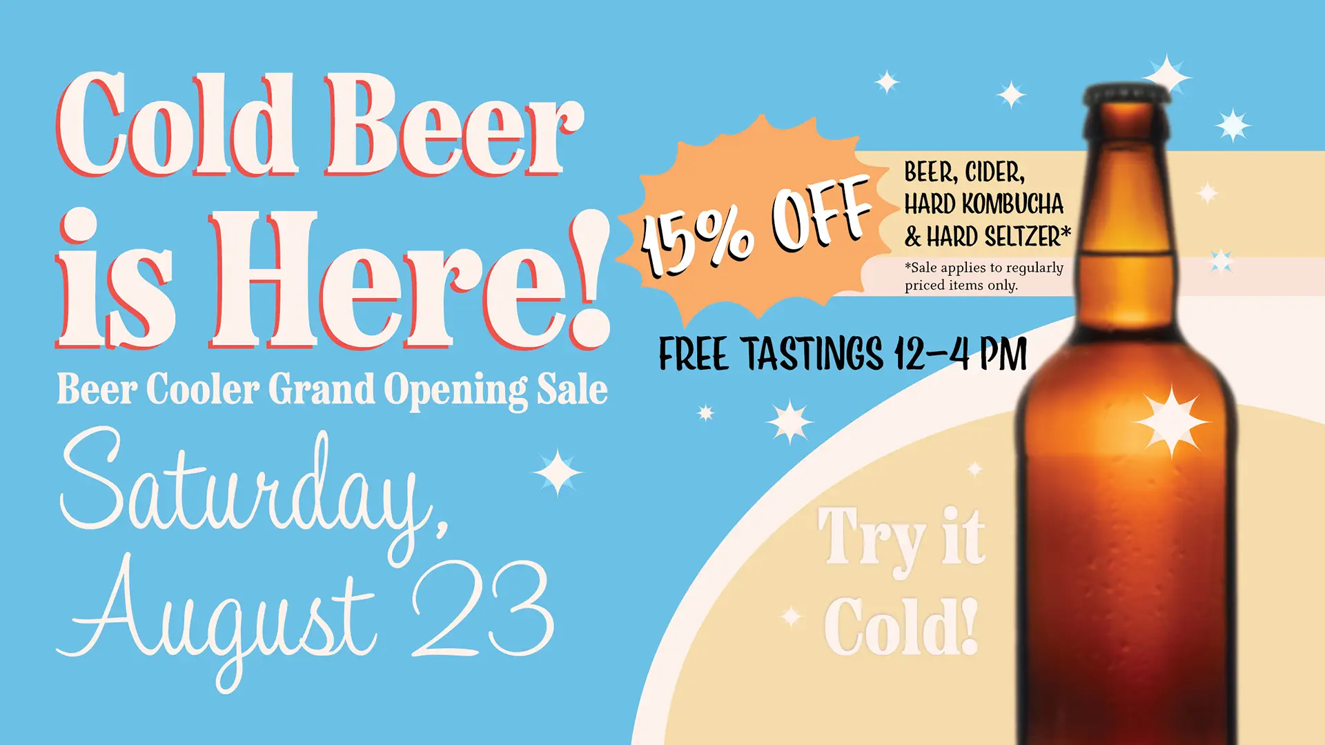 Cold Beer is Here! Beer Cooler Grand Opening Sale! Saturday, August 23rd. 15% off Beer, Cider, Hard Kombucha and Hard Seltzer. Sale applies to regularly priced items only. Free tastings 12-4 pm, Try it cold!