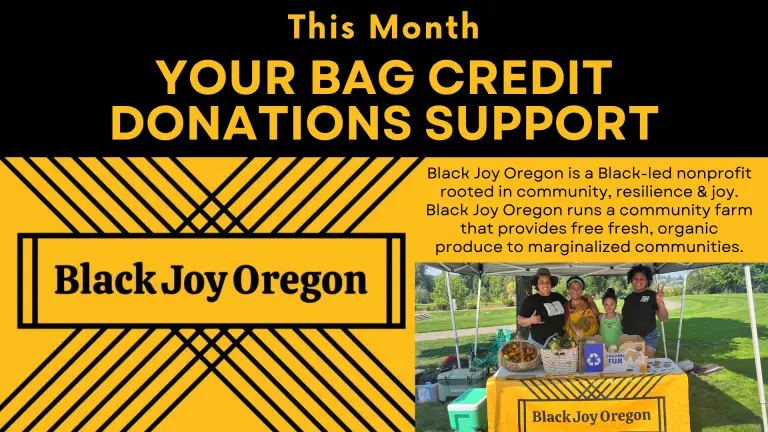 This month your bag credit donations support Black Joy Oregon. Black Joy Oregon is a Black-led nonprofit rooted in community, resilience, and joy. They run a community farm that provides free fresh organic produce to marginalized communities.