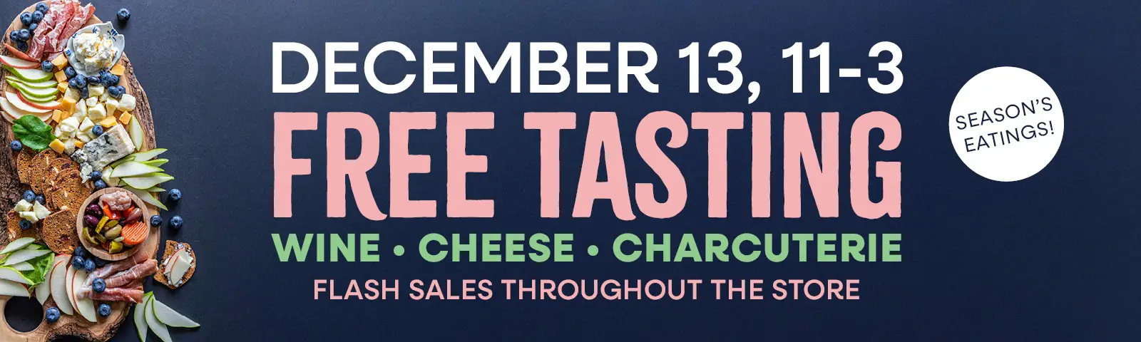 Season's Eatings! Free Tasting, Whine, Cheese, Charcuterie, December 13th. Flash Sales Throughout the store.