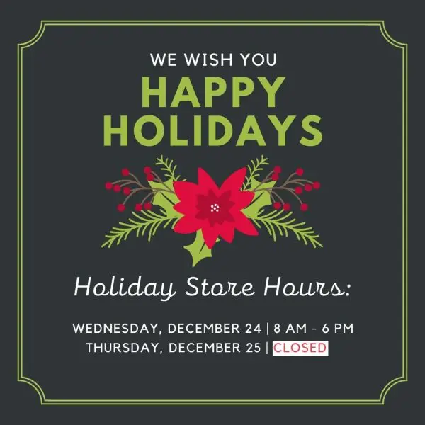 We wish you happy holidays. Holiday store hours. Wednesday, December 24, 8am-6pm. Thursday, December 25 Closed.