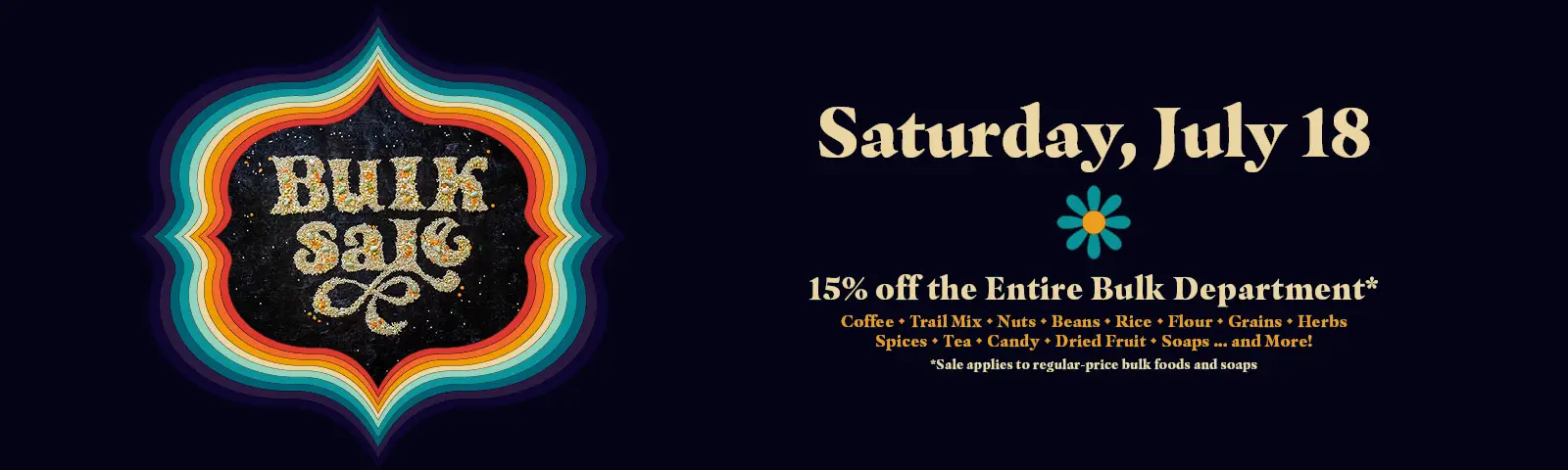 Bulk Sale, Saturday, July 18, 15% off the entire bulk department, sale applies to regular-price bulk foods and soaps. Save on coffee, trail mix, nuts, beans, rice, flour, grains, herbs, spices, tea, candy, dried fruit, soaps, and more!