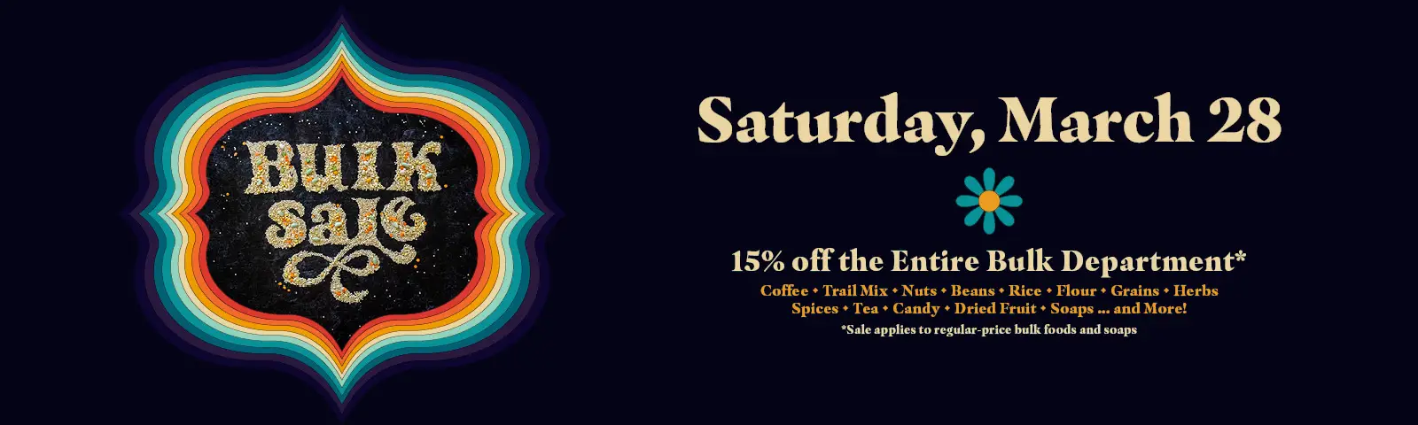 Bulk Sale, Saturday, March 28th. 15% off All regular priced foods and soaps in the Bulk Department. Coffee, trail mix, nuts, beans, rice, flour, grains, herbs, spices, teas, candy, dried fruit, soaps, and more!