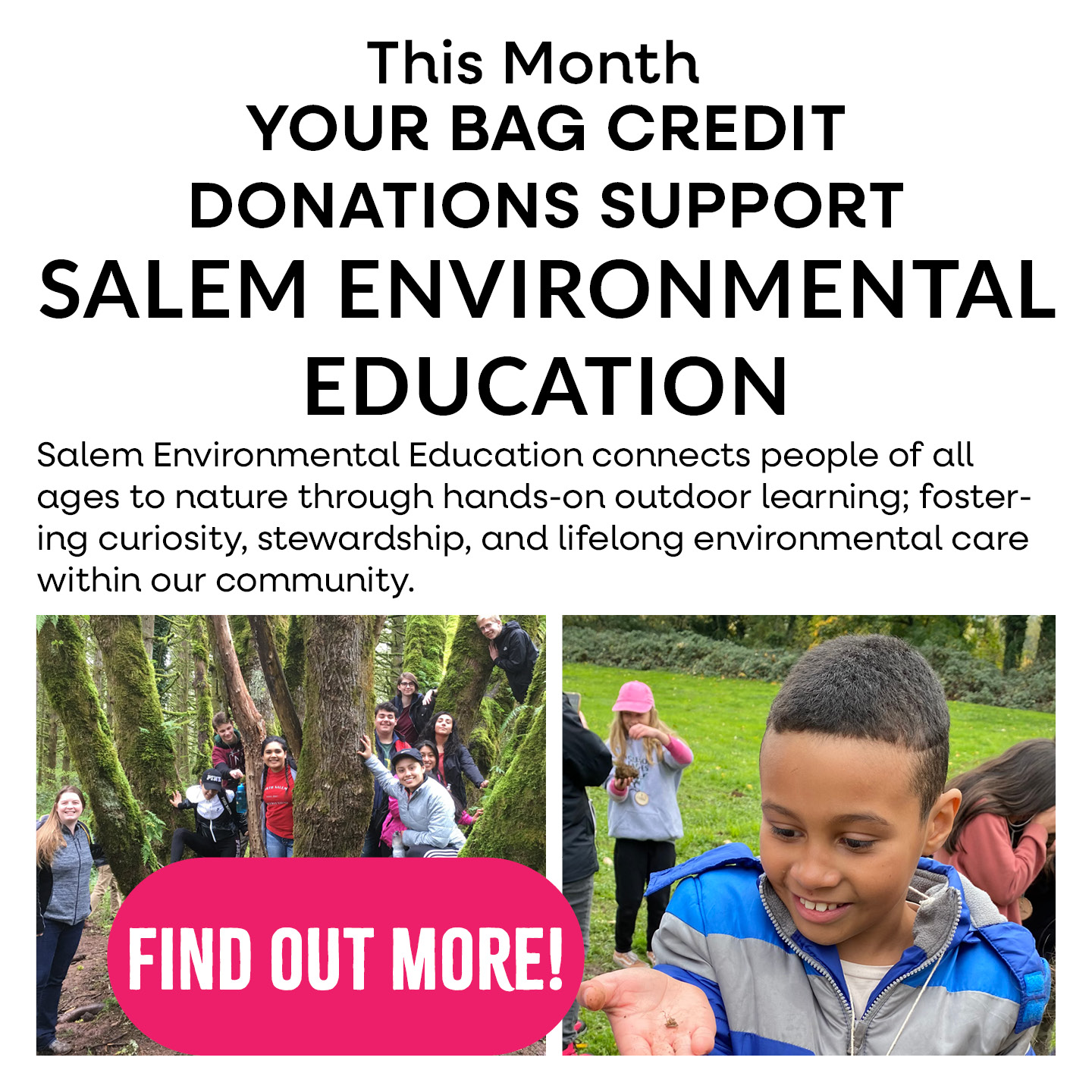 This month your bag credit donations support Salem Environmental Education. Salem Environmental Education connects people of all ages yo nature through hands=on outdoor learning; fostering curiosity, stewardship, and lifelong environmental care within our community.