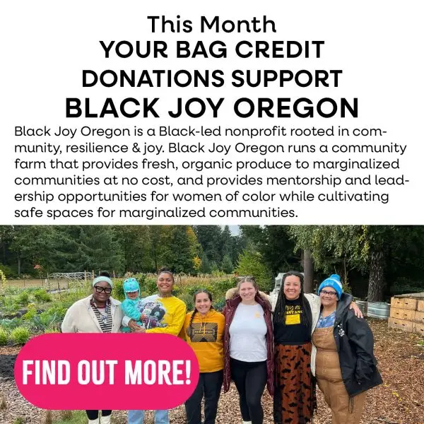 This month your bag credit donations support Black Joy Oregon. Black Joy Oregon is a Black-led nonprofit rooted in community, resilience and joy. Black Joy Oregon runs a community farm that provides fresh, organic produce to marginalized communities at no cost, and provides mentorship and leadership opportunities for women of color while cultivating safe spaces for marginalized communities. Tap to find out more!