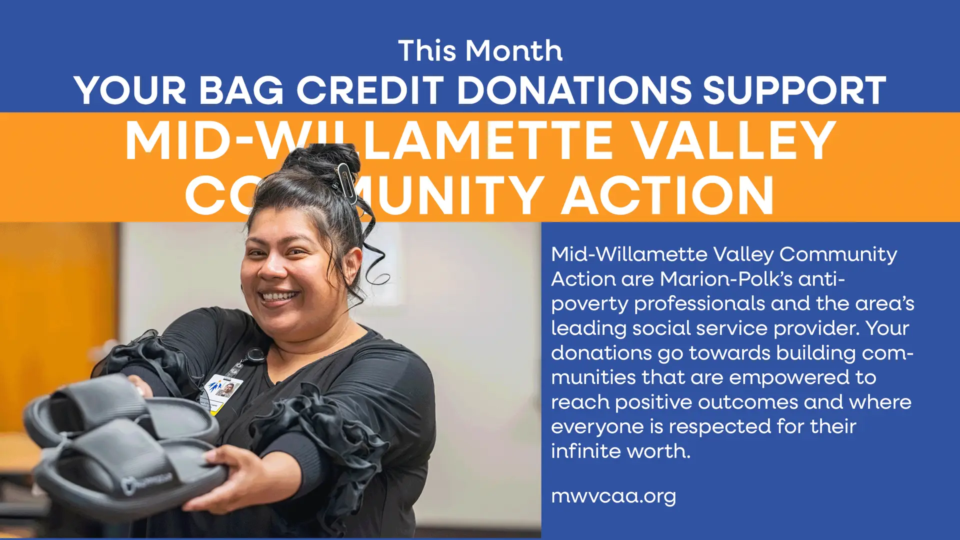 This month your bag credit donations support Mid-Willamette Valley Community Action. Mid-Willametter Valley Community Action are Marion-Polk's anti-poverty professionals and the area's leading social service provider. Your donations go towards building communities that are empowered to reach positive outcomes and where everyone is respected for their infinite worth. Tap to find out more!
