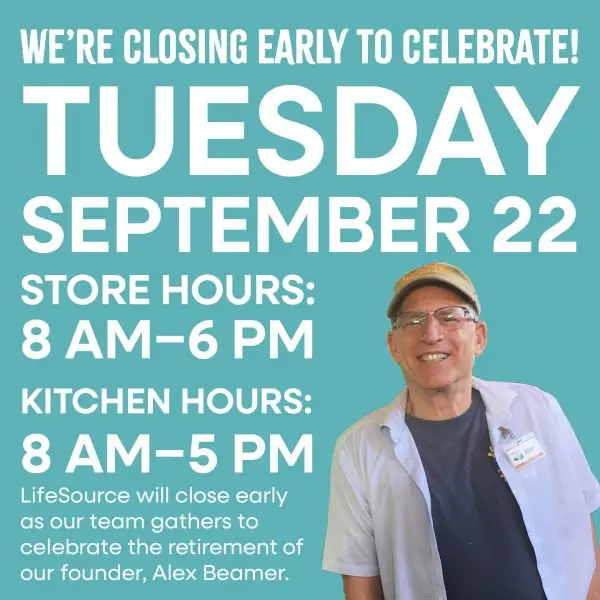 We're Closing early to celebrate! Tuesday September 22nd. Store hours 8am-6pm, kitchen hours 8am-5pm. LifeSource will close early as our team gathers to celebrate the retirement of our founder Alex Beamer.