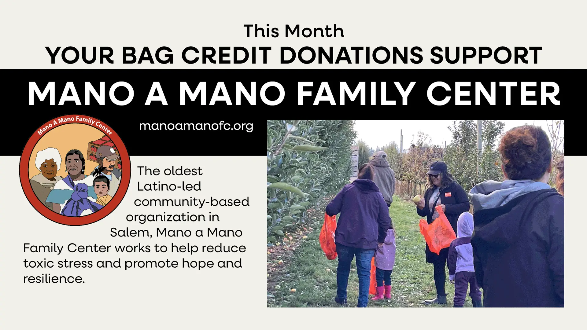 This Month your bag credit donations support Mano A Mano Family Center. Manoamanofc.org. The oldest Latino-led community based organization in Salem, Mano a Mano Family Center works to help reduce toxic stress and promote hope and resilience.