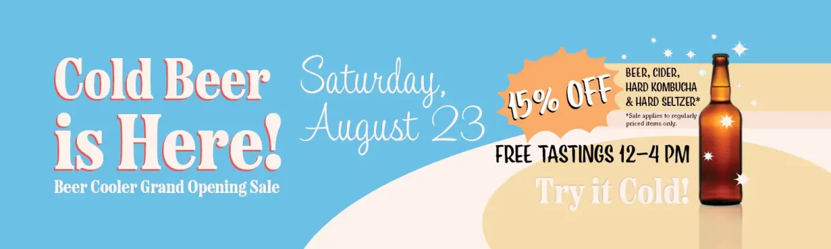 Cold Beer is Here! Beer Cooler Grand Opening Sale! Saturday, August 23rd. 15% off Beer, Cider, Hard Kombucha and Hard Seltzer. Sale applies to regularly priced items only. Free tastings 12-4 pm, Try it cold!